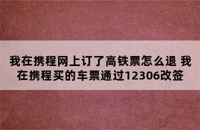 我在携程网上订了高铁票怎么退 我在携程买的车票通过12306改签